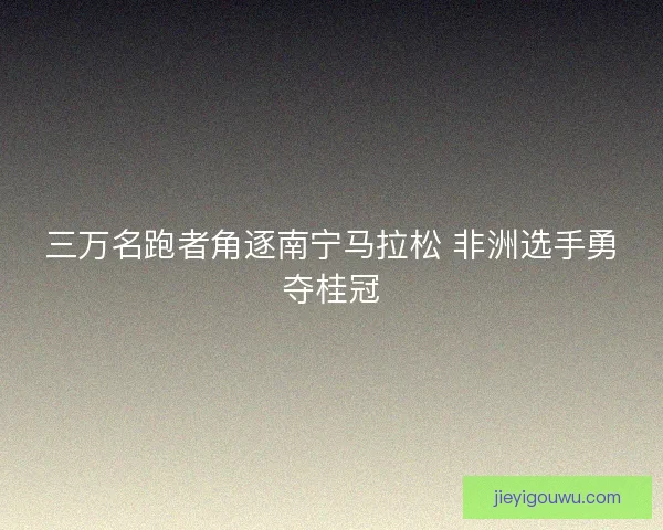 三万名跑者角逐南宁马拉松 非洲选手勇夺桂冠