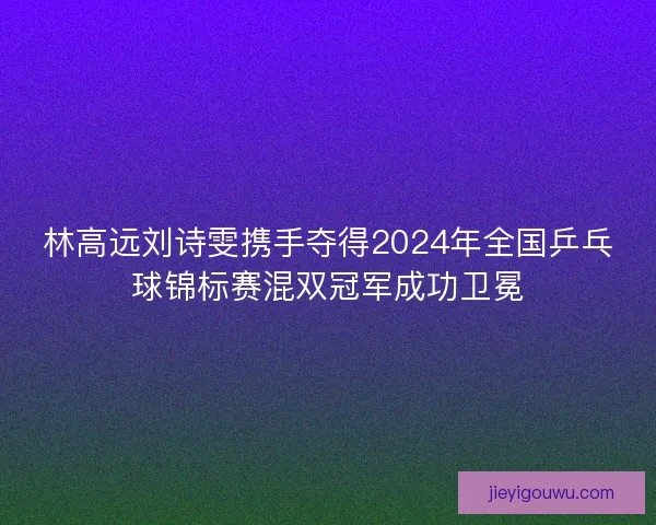 林高远刘诗雯携手夺得2024年全国乒乓球锦标赛混双冠军成功卫冕