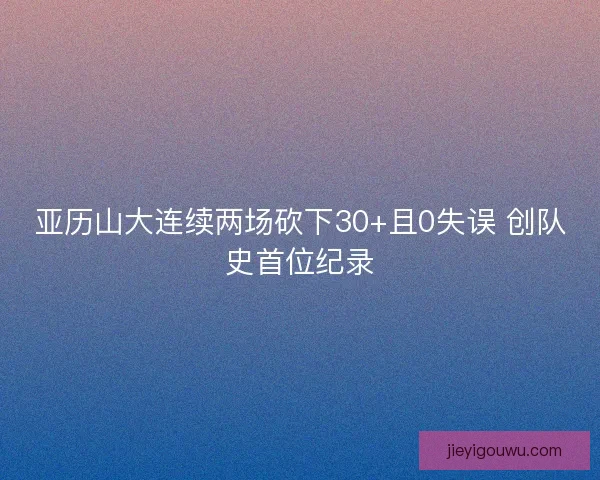 亚历山大连续两场砍下30+且0失误 创队史首位纪录