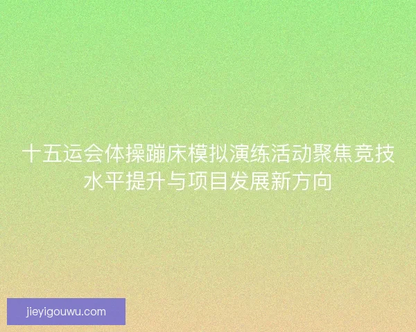 十五运会体操蹦床模拟演练活动聚焦竞技水平提升与项目发展新方向