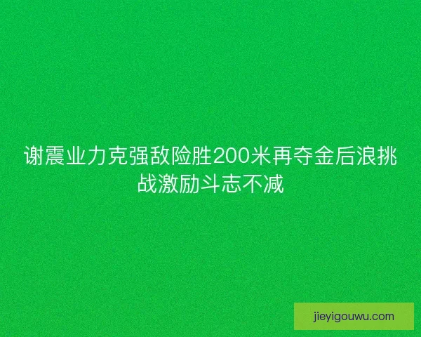谢震业力克强敌险胜200米再夺金后浪挑战激励斗志不减
