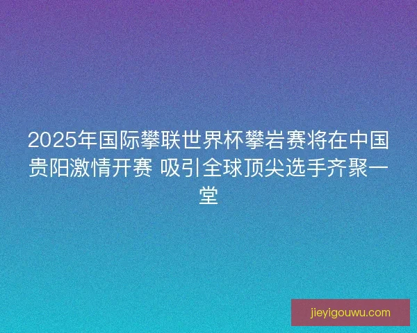 2025年国际攀联世界杯攀岩赛将在中国贵阳激情开赛 吸引全球顶尖选手齐聚一堂