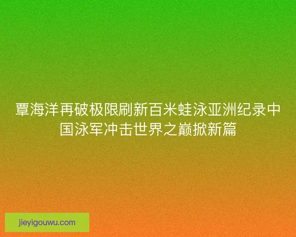 覃海洋再破极限刷新百米蛙泳亚洲纪录中国泳军冲击世界之巅掀新篇