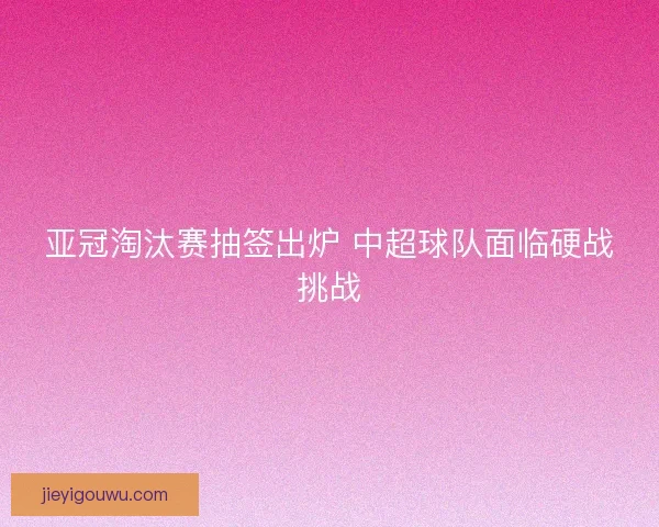 亚冠淘汰赛抽签出炉 中超球队面临硬战挑战