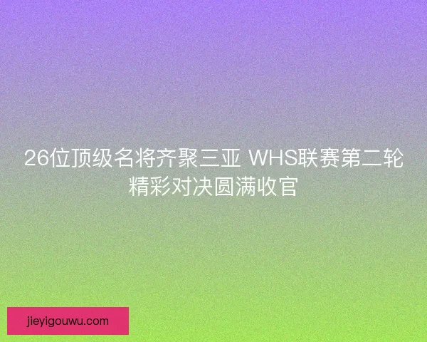 26位顶级名将齐聚三亚 WHS联赛第二轮精彩对决圆满收官
