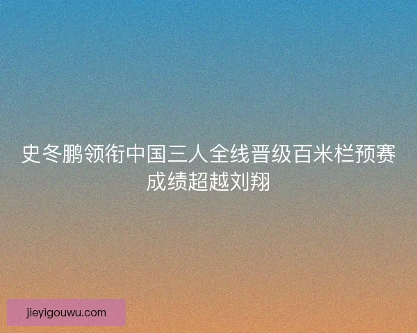 史冬鹏领衔中国三人全线晋级百米栏预赛成绩超越刘翔