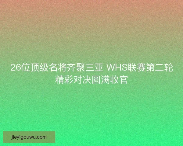 26位顶级名将齐聚三亚 WHS联赛第二轮精彩对决圆满收官