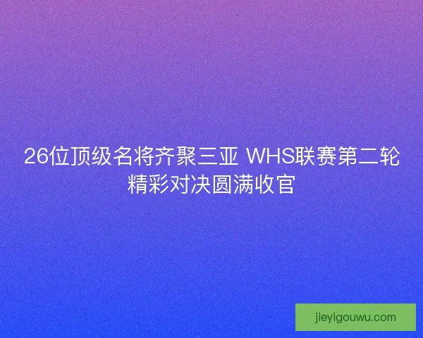 26位顶级名将齐聚三亚 WHS联赛第二轮精彩对决圆满收官