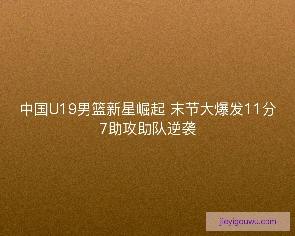 中国U19男篮新星崛起 末节大爆发11分7助攻助队逆袭
