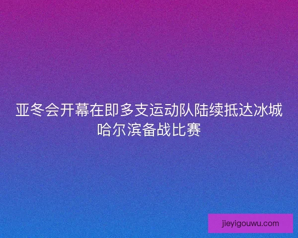 亚冬会开幕在即多支运动队陆续抵达冰城哈尔滨备战比赛