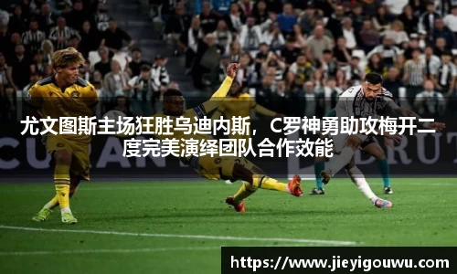 尤文图斯主场狂胜乌迪内斯，C罗神勇助攻梅开二度完美演绎团队合作效能